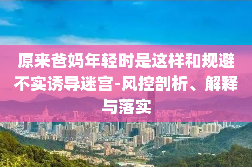 原來爸媽年輕時(shí)是這樣和規(guī)避不實(shí)誘導(dǎo)迷宮-風(fēng)控剖析、解釋與落實(shí)