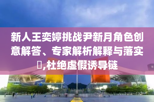 新人王奕婷挑戰(zhàn)尹新月角色創(chuàng)意解答、專家解析解釋與落實(shí)?,杜絕虛假誘導(dǎo)鏈