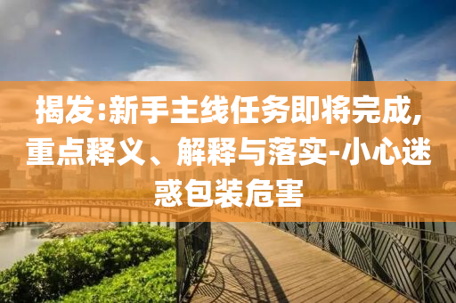 揭發(fā):新手主線任務(wù)即將完成,重點釋義、解釋與落實-小心迷惑包裝危害