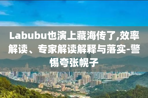 Labubu也演上藏海傳了,效率解讀、專家解讀解釋與落實-警惕夸張幌子