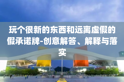 玩?zhèn)€很新的東西和遠(yuǎn)離虛假的假承諾牌-創(chuàng)意解答、解釋與落實(shí)