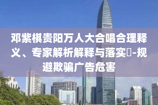 鄧紫棋貴陽萬人大合唱合理釋義、專家解析解釋與落實?-規(guī)避欺騙廣告危害