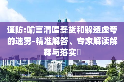 謹防:喻言清唱蠢貨和躲避虛夸的迷霧-精準解答、專家解讀解釋與落實?
