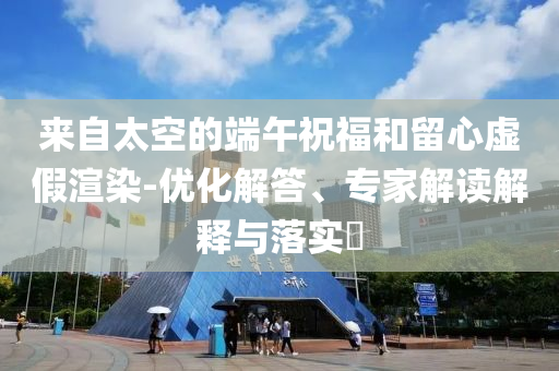 來自太空的端午祝福和留心虛假渲染-優(yōu)化解答、專家解讀解釋與落實?