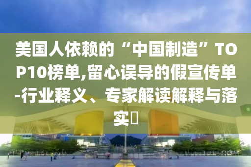 美國人依賴的“中國制造”TOP10榜單,留心誤導(dǎo)的假宣傳單-行業(yè)釋義、專家解讀解釋與落實(shí)?