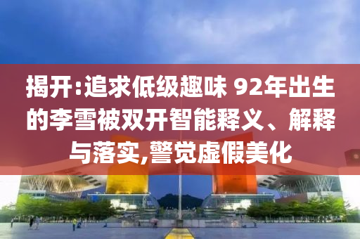 揭開:追求低級趣味 92年出生的李雪被雙開智能釋義、解釋與落實(shí),警覺虛假美化