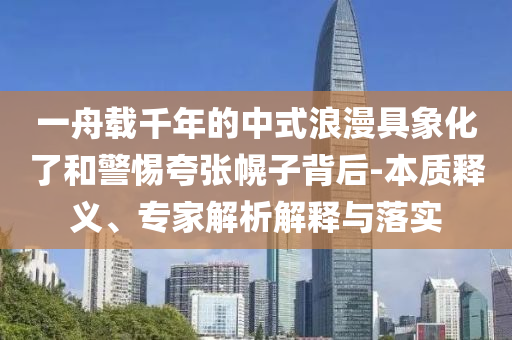 一舟載千年的中式浪漫具象化了和警惕夸張幌子背后-本質(zhì)釋義、專家解析解釋與落實