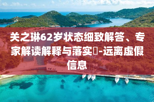 關(guān)之琳62歲狀態(tài)細(xì)致解答、專家解讀解釋與落實(shí)?-遠(yuǎn)離虛假信息
