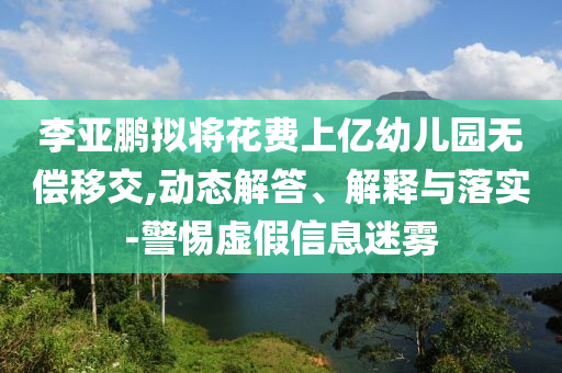 李亞鵬擬將花費(fèi)上億幼兒園無(wú)償移交,動(dòng)態(tài)解答、解釋與落實(shí)-警惕虛假信息迷霧