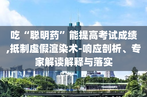 吃“聰明藥”能提高考試成績(jī),抵制虛假渲染術(shù)-響應(yīng)剖析、專家解讀解釋與落實(shí)