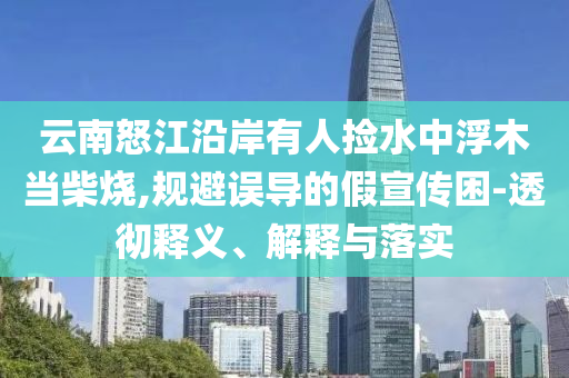 云南怒江沿岸有人撿水中浮木當(dāng)柴燒,規(guī)避誤導(dǎo)的假宣傳困-透徹釋義、解釋與落實(shí)