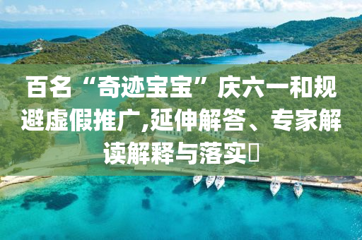 百名“奇跡寶寶”慶六一和規(guī)避虛假推廣,延伸解答、專家解讀解釋與落實(shí)?
