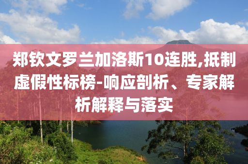 鄭欽文羅蘭加洛斯10連勝,抵制虛假性標(biāo)榜-響應(yīng)剖析、專家解析解釋與落實(shí)