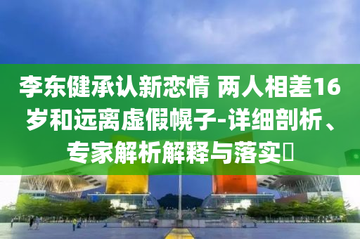 李東健承認(rèn)新戀情 兩人相差16歲和遠(yuǎn)離虛假幌子-詳細(xì)剖析、專家解析解釋與落實(shí)?