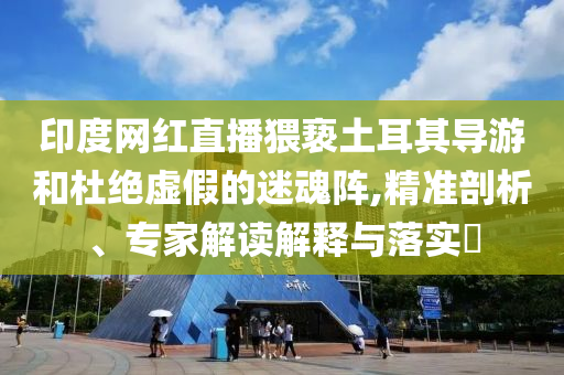 印度網(wǎng)紅直播猥褻土耳其導(dǎo)游和杜絕虛假的迷魂陣,精準(zhǔn)剖析、專家解讀解釋與落實(shí)?