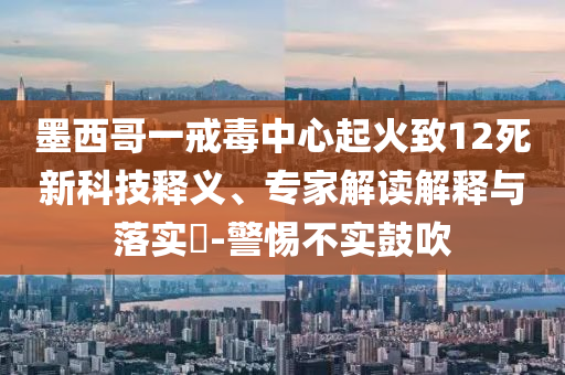 墨西哥一戒毒中心起火致12死新科技釋義、專家解讀解釋與落實(shí)?-警惕不實(shí)鼓吹