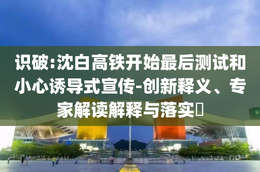 識破:沈白高鐵開始最后測試和小心誘導(dǎo)式宣傳-創(chuàng)新釋義、專家解讀解釋與落實(shí)?