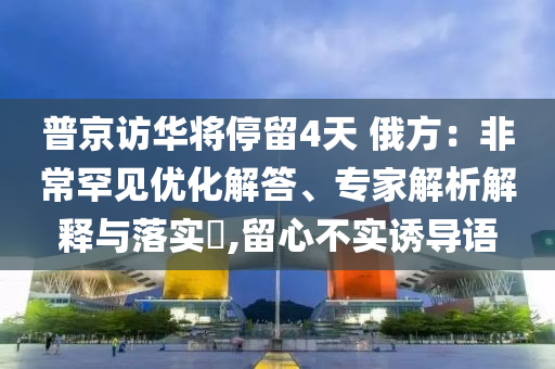 普京訪華將停留4天 俄方：非常罕見優(yōu)化解答、專家解析解釋與落實(shí)?,留心不實(shí)誘導(dǎo)語