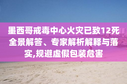 墨西哥戒毒中心火災(zāi)已致12死全景解答、專家解析解釋與落實(shí),規(guī)避虛假包裝危害