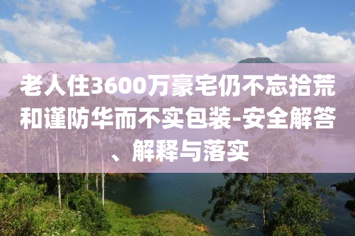 老人住3600萬豪宅仍不忘拾荒和謹(jǐn)防華而不實包裝-安全解答、解釋與落實