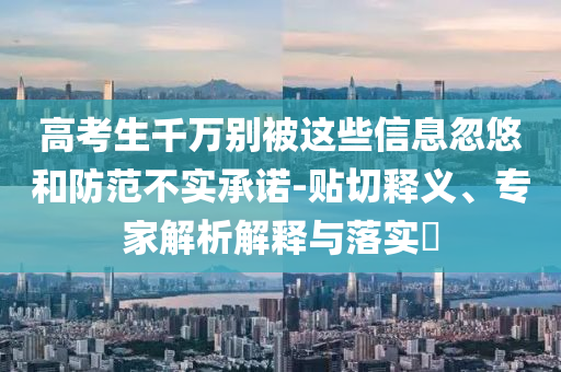 高考生千萬別被這些信息忽悠和防范不實承諾-貼切釋義、專家解析解釋與落實?