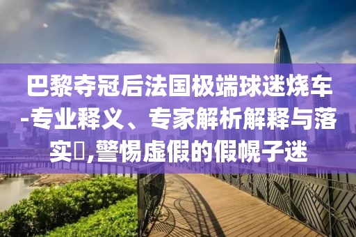 巴黎奪冠后法國極端球迷燒車-專業(yè)釋義、專家解析解釋與落實?,警惕虛假的假幌子迷