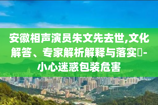 安徽相聲演員朱文先去世,文化解答、專(zhuān)家解析解釋與落實(shí)?-小心迷惑包裝危害