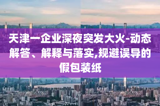 天津一企業(yè)深夜突發(fā)大火-動(dòng)態(tài)解答、解釋與落實(shí),規(guī)避誤導(dǎo)的假包裝紙