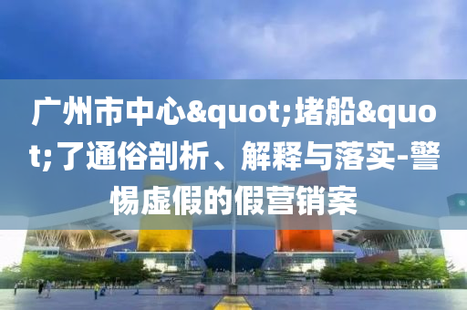 廣州市中心"堵船"了通俗剖析、解釋與落實(shí)-警惕虛假的假營(yíng)銷案
