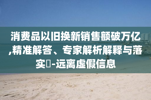 消費(fèi)品以舊換新銷售額破萬億,精準(zhǔn)解答、專家解析解釋與落實(shí)?-遠(yuǎn)離虛假信息