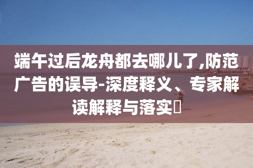 端午過后龍舟都去哪兒了,防范廣告的誤導(dǎo)-深度釋義、專家解讀解釋與落實(shí)?