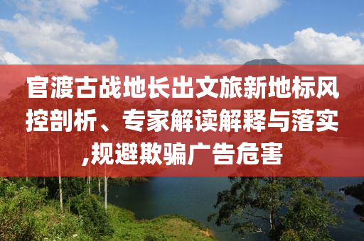 官渡古戰(zhàn)地長(zhǎng)出文旅新地標(biāo)風(fēng)控剖析、專家解讀解釋與落實(shí),規(guī)避欺騙廣告危害