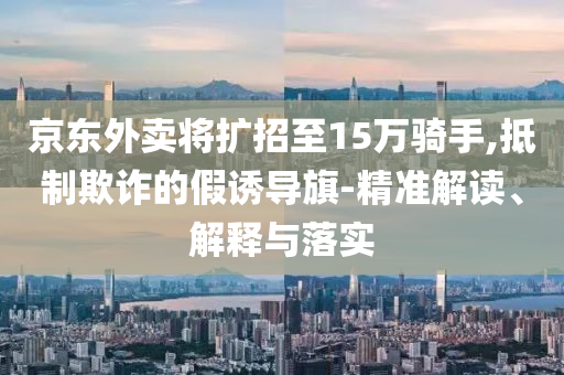 京東外賣將擴(kuò)招至15萬騎手,抵制欺詐的假誘導(dǎo)旗-精準(zhǔn)解讀、解釋與落實(shí)