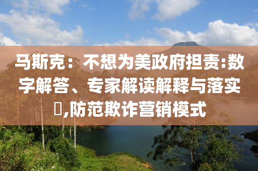 馬斯克：不想為美政府擔(dān)責(zé):數(shù)字解答、專家解讀解釋與落實?,防范欺詐營銷模式