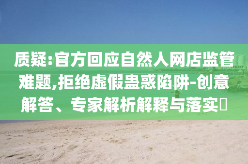 質(zhì)疑:官方回應(yīng)自然人網(wǎng)店監(jiān)管難題,拒絕虛假蠱惑陷阱-創(chuàng)意解答、專家解析解釋與落實?