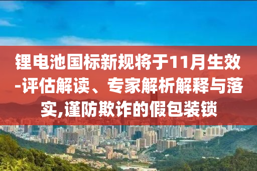 鋰電池國標(biāo)新規(guī)將于11月生效-評估解讀、專家解析解釋與落實,謹(jǐn)防欺詐的假包裝鎖
