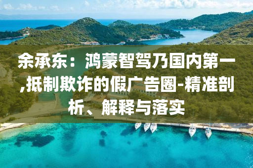 余承東：鴻蒙智駕乃國(guó)內(nèi)第一,抵制欺詐的假?gòu)V告圈-精準(zhǔn)剖析、解釋與落實(shí)