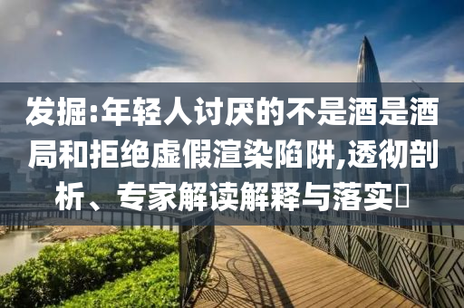 發(fā)掘:年輕人討厭的不是酒是酒局和拒絕虛假渲染陷阱,透徹剖析、專家解讀解釋與落實?