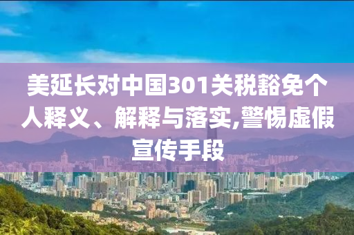 美延長(zhǎng)對(duì)中國(guó)301關(guān)稅豁免個(gè)人釋義、解釋與落實(shí),警惕虛假宣傳手段