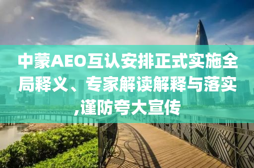 中蒙AEO互認(rèn)安排正式實(shí)施全局釋義、專家解讀解釋與落實(shí),謹(jǐn)防夸大宣傳