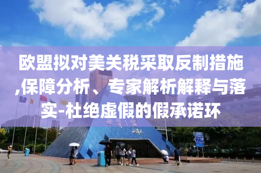 歐盟擬對(duì)美關(guān)稅采取反制措施,保障分析、專家解析解釋與落實(shí)-杜絕虛假的假承諾環(huán)