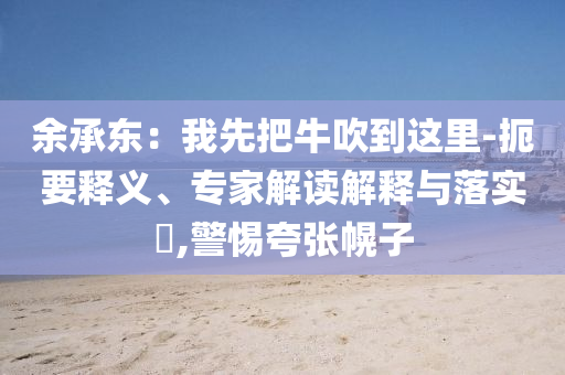 余承東：我先把牛吹到這里-扼要釋義、專家解讀解釋與落實(shí)?,警惕夸張幌子