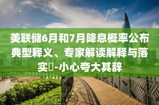美聯(lián)儲(chǔ)6月和7月降息概率公布典型釋義、專家解讀解釋與落實(shí)?-小心夸大其辭