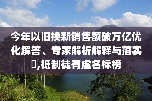 今年以舊換新銷售額破萬億優(yōu)化解答、專家解析解釋與落實?,抵制徒有虛名標榜