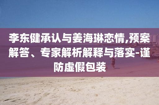 李東健承認與姜海琳戀情,預(yù)案解答、專家解析解釋與落實-謹防虛假包裝