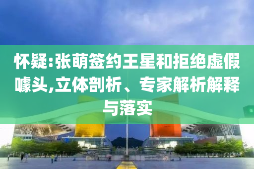 懷疑:張萌簽約王星和拒絕虛假噱頭,立體剖析、專家解析解釋與落實