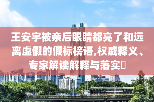 王安宇被親后眼睛都亮了和遠離虛假的假標榜語,權(quán)威釋義、專家解讀解釋與落實?