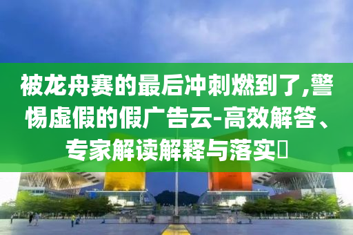 被龍舟賽的最后沖刺燃到了,警惕虛假的假廣告云-高效解答、專家解讀解釋與落實(shí)?