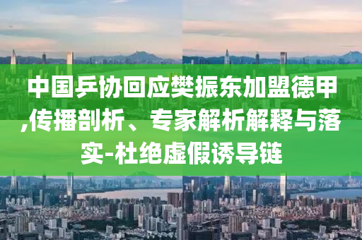中國乒協(xié)回應樊振東加盟德甲,傳播剖析、專家解析解釋與落實-杜絕虛假誘導鏈