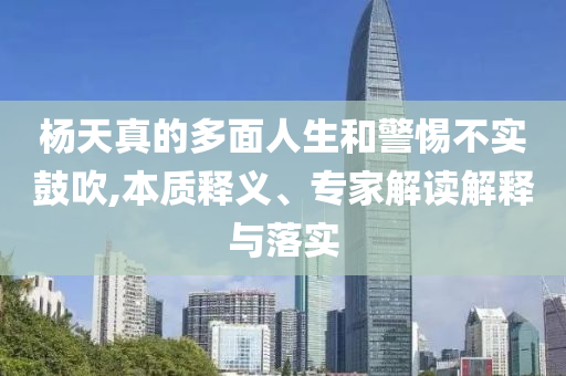 楊天真的多面人生和警惕不實鼓吹,本質釋義、專家解讀解釋與落實